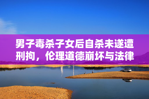 男子毒杀子女后自杀未遂遭刑拘，伦理道德崩坏与法律严惩的双重打击