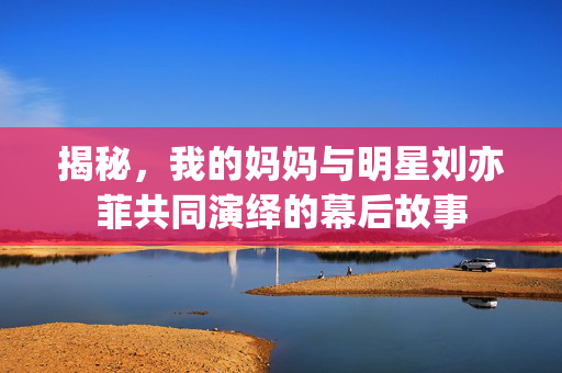 揭秘，我的妈妈与明星刘亦菲共同演绎的幕后故事