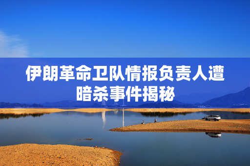 伊朗革命卫队情报负责人遭暗杀事件揭秘
