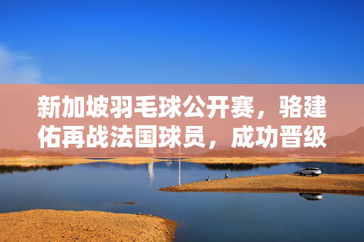 新加坡羽毛球公开赛，骆建佑再战法国球员，成功晋级
