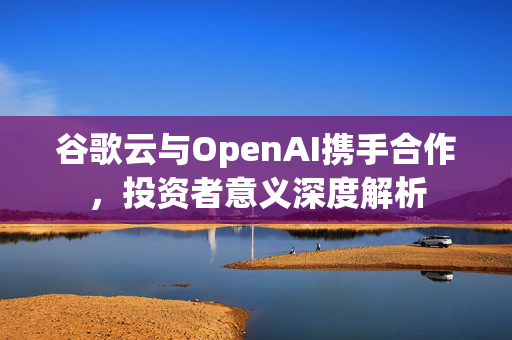 谷歌云与OpenAI携手合作，投资者意义深度解析