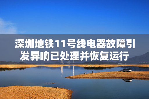 深圳地铁11号线电器故障引发异响已处理并恢复运行