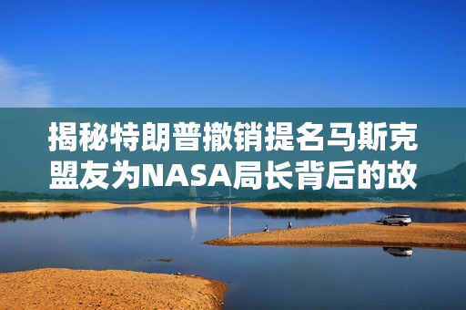 揭秘特朗普撤销提名马斯克盟友为NASA局长背后的故事与深层影响