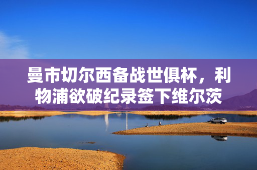曼市切尔西备战世俱杯，利物浦欲破纪录签下维尔茨