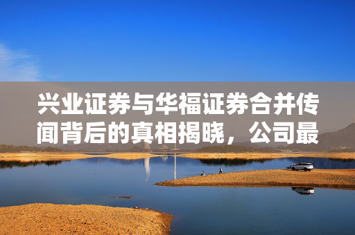 兴业证券与华福证券合并传闻背后的真相揭晓，公司最新澄清声明发布！