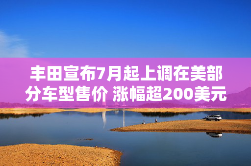 丰田宣布7月起上调在美部分车型售价 涨幅超200美元