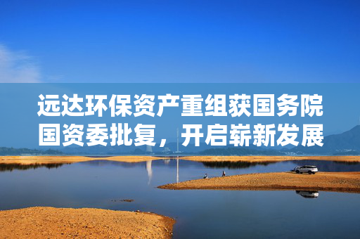 远达环保资产重组获国务院国资委批复，开启崭新发展篇章