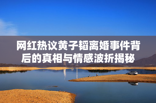 网红热议黄子韬离婚事件背后的真相与情感波折揭秘