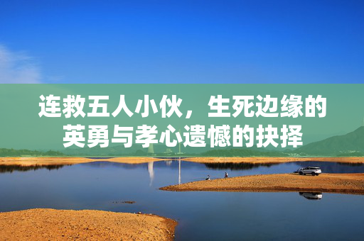 连救五人小伙，生死边缘的英勇与孝心遗憾的抉择