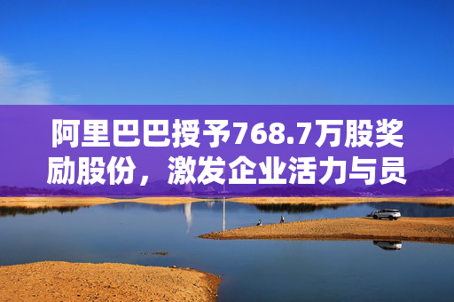 阿里巴巴授予768.7万股奖励股份，激发企业活力与员工动力双重潜能