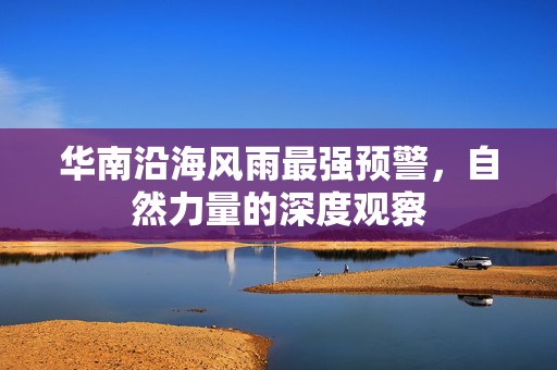 华南沿海风雨最强预警，自然力量的深度观察
