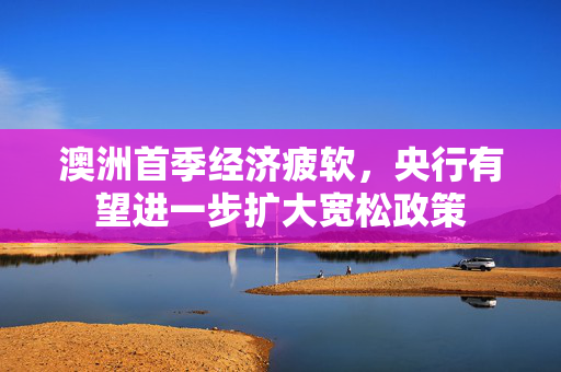 澳洲首季经济疲软，央行有望进一步扩大宽松政策
