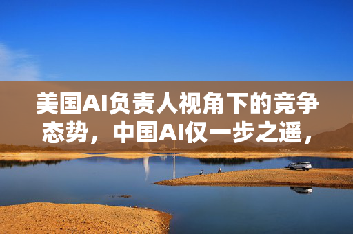 美国AI负责人视角下的竞争态势，中国AI仅一步之遥，监管过度恐失市场优势