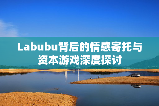 Labubu背后的情感寄托与资本游戏深度探讨