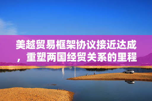 美越贸易框架协议接近达成，重塑两国经贸关系的里程碑事件