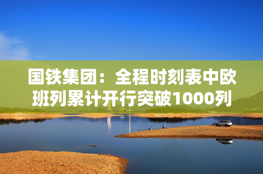 国铁集团：全程时刻表中欧班列累计开行突破1000列