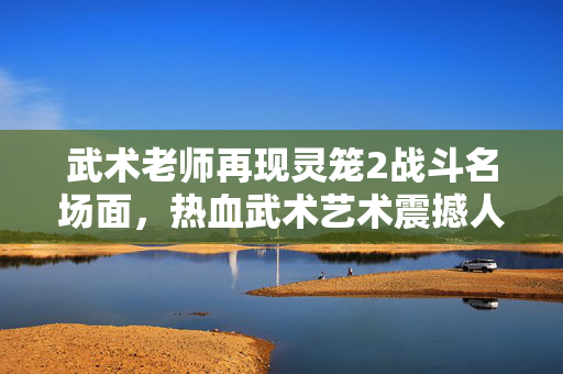 武术老师再现灵笼2战斗名场面，热血武术艺术震撼人心