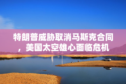 特朗普威胁取消马斯克合同，美国太空雄心面临危机