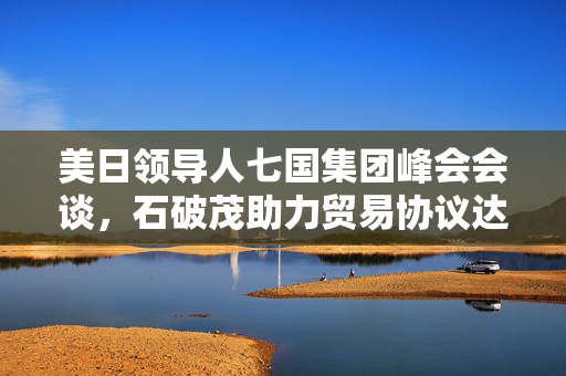 美日领导人七国集团峰会会谈，石破茂助力贸易协议达成进展