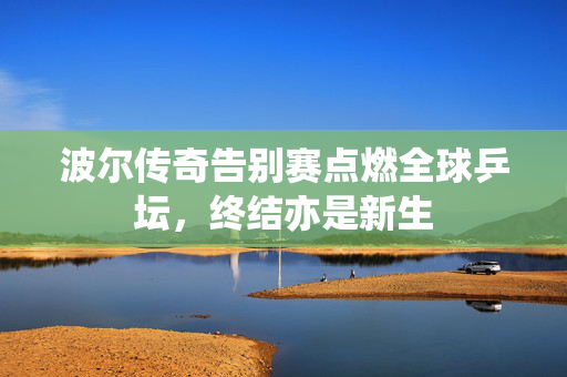 波尔传奇告别赛点燃全球乒坛，终结亦是新生