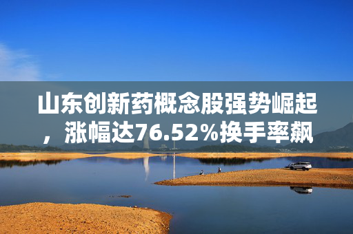 山东创新药概念股强势崛起，涨幅达76.52%换手率飙升引市场瞩目焦点显现。