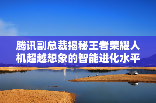 腾讯副总裁揭秘王者荣耀人机超越想象的智能进化水平