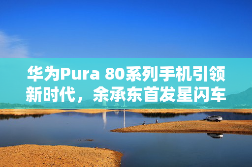 华为Pura 80系列手机引领新时代，余承东首发星闪车钥匙功能，鸿蒙OS 6升级在即