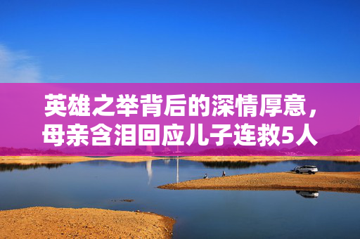 英雄之举背后的深情厚意，母亲含泪回应儿子连救5人后昏迷的事迹