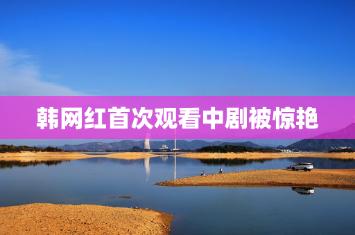 韩网红首次观看中剧被惊艳