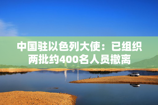 中国驻以色列大使：已组织两批约400名人员撤离