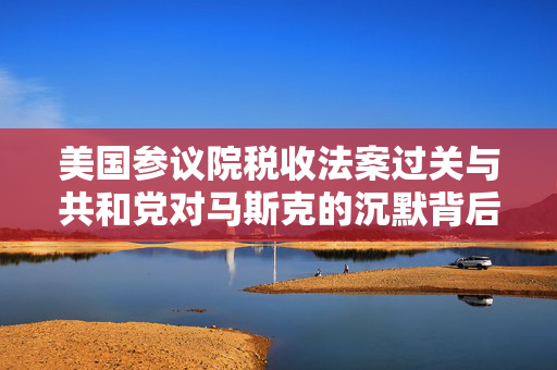 美国参议院税收法案过关与共和党对马斯克的沉默背后揭秘
