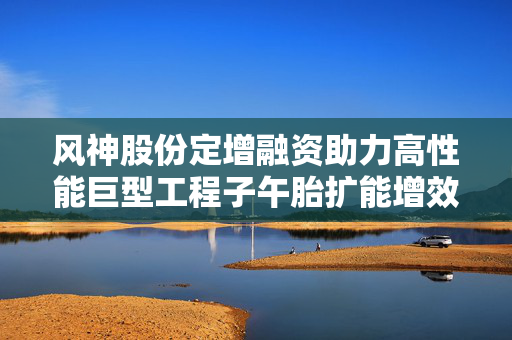 风神股份定增融资助力高性能巨型工程子午胎扩能增效项目启动