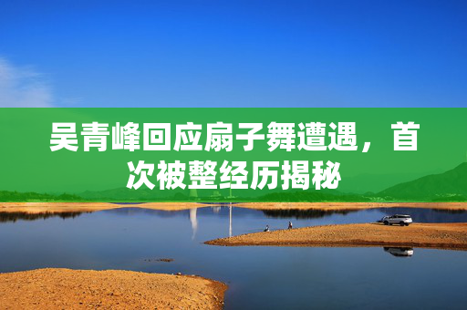 吴青峰回应扇子舞遭遇，首次被整经历揭秘