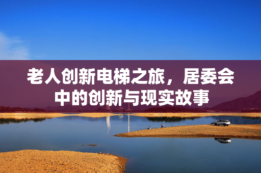老人创新电梯之旅，居委会中的创新与现实故事