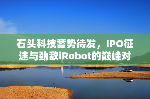 石头科技蓄势待发，IPO征途与劲敌iRobot的巅峰对决