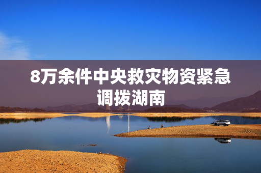 8万余件中央救灾物资紧急调拨湖南