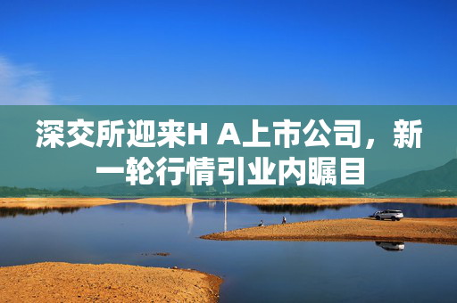 深交所迎来H A上市公司，新一轮行情引业内瞩目