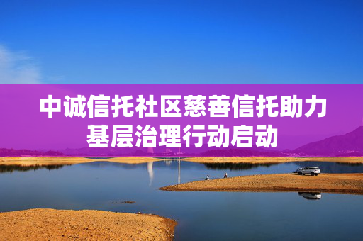 中诚信托社区慈善信托助力基层治理行动启动