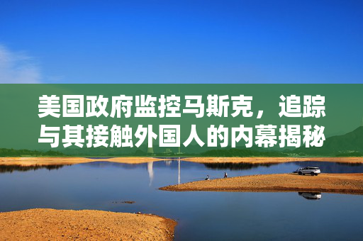 美国政府监控马斯克，追踪与其接触外国人的内幕揭秘