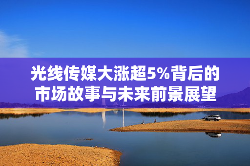 光线传媒大涨超5%背后的市场故事与未来前景展望