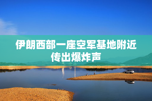 伊朗西部一座空军基地附近传出爆炸声