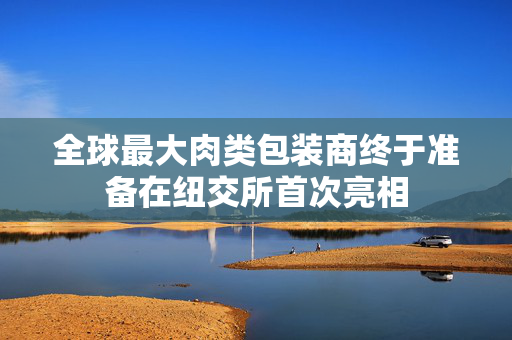 全球最大肉类包装商终于准备在纽交所首次亮相
