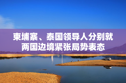 柬埔寨、泰国领导人分别就两国边境紧张局势表态