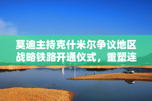 莫迪主持克什米尔争议地区战略铁路开通仪式,重塑连通性与战略平衡的重大行动 莫迪主持克什米尔争议地区战略铁路开通仪式,重塑连通性与战略平衡的重大行动