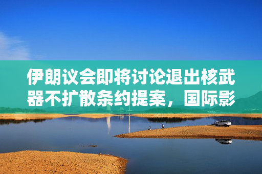 伊朗议会即将讨论退出核武器不扩散条约提案，国际影响与前景分析