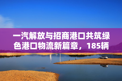 一汽解放与招商港口共筑绿色港口物流新篇章，185辆新能源港口牵引车交付仪式举行