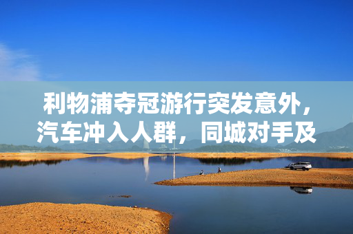 利物浦夺冠游行突发意外，汽车冲入人群，同城对手及国际足坛齐声慰问
