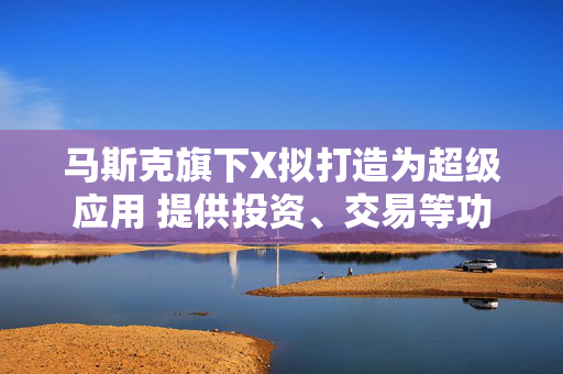 马斯克旗下X拟打造为超级应用 提供投资、交易等功能