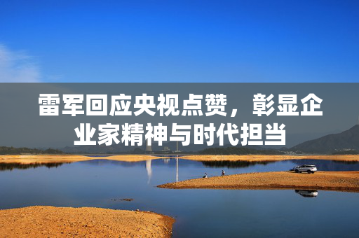 雷军回应央视点赞，彰显企业家精神与时代担当