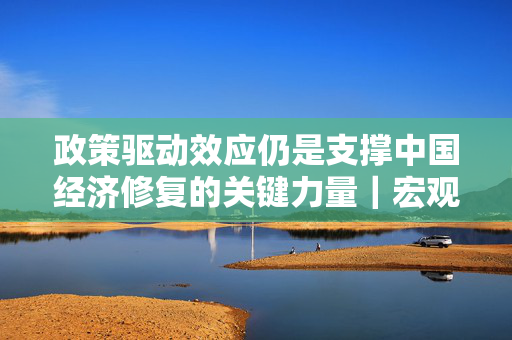 政策驱动效应仍是支撑中国经济修复的关键力量｜宏观晚6点